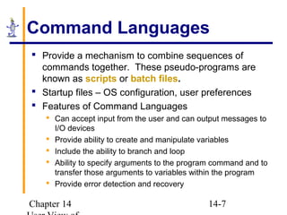 Chapter 14 14-7
Command Languages
 Provide a mechanism to combine sequences of
commands together. These pseudo-programs are
known as scripts or batch files.
 Startup files – OS configuration, user preferences
 Features of Command Languages
 Can accept input from the user and can output messages to
I/O devices
 Provide ability to create and manipulate variables
 Include the ability to branch and loop
 Ability to specify arguments to the program command and to
transfer those arguments to variables within the program
 Provide error detection and recovery
 