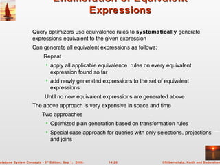 ©Silberschatz, Korth and Sudarshan14.20atabase System Concepts - 5th
Edition, Sep 1, 2006.
Enumeration of EquivalentEnumeration of Equivalent
ExpressionsExpressions
Query optimizers use equivalence rules to systematically generate
expressions equivalent to the given expression
Can generate all equivalent expressions as follows:
Repeat
 apply all applicable equivalence rules on every equivalent
expression found so far
 add newly generated expressions to the set of equivalent
expressions
Until no new equivalent expressions are generated above
The above approach is very expensive in space and time
Two approaches
 Optimized plan generation based on transformation rules
 Special case approach for queries with only selections, projections
and joins
 
