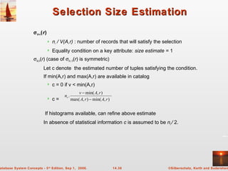 ©Silberschatz, Korth and Sudarshan14.36atabase System Concepts - 5th
Edition, Sep 1, 2006.
Selection Size EstimationSelection Size Estimation
σA=v(r)
 nr / V(A,r) : number of records that will satisfy the selection
 Equality condition on a key attribute: size estimate = 1
σA≤V(r) (case of σA ≥ V(r) is symmetric)
Let c denote the estimated number of tuples satisfying the condition.
If min(A,r) and max(A,r) are available in catalog
 c = 0 if v < min(A,r)
 c =
If histograms available, can refine above estimate
In absence of statistical information c is assumed to be nr / 2.
),min(),max(
),min(
.
rArA
rAv
nr
−
−
 