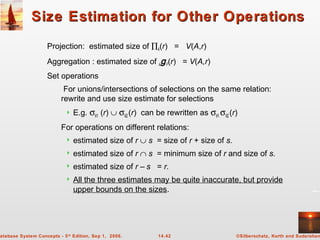 ©Silberschatz, Korth and Sudarshan14.42atabase System Concepts - 5th
Edition, Sep 1, 2006.
Size Estimation for Other OperationsSize Estimation for Other Operations
Projection: estimated size of ∏A(r) = V(A,r)
Aggregation : estimated size of AgF(r) = V(A,r)
Set operations
For unions/intersections of selections on the same relation:
rewrite and use size estimate for selections
 E.g. σθ1 (r) ∪ σθ2(r) can be rewritten as σθ1 σθ2(r)
For operations on different relations:
 estimated size of r ∪ s = size of r + size of s.
 estimated size of r ∩ s = minimum size of r and size of s.
 estimated size of r – s = r.
 All the three estimates may be quite inaccurate, but provide
upper bounds on the sizes.
 