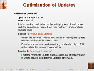 ©Silberschatz, Korth and Sudarshan14.65atabase System Concepts - 5th
Edition, Sep 1, 2006.
Optimization of UpdatesOptimization of Updates
Halloween problem
update R set A = 5 * A
where A > 10
If index on A is used to find tuples satisfying A > 10, and tuples
updated immediately, same tuple may be found (and updated)
multiple times
Solution 1: Always defer updates
 collect the updates (old and new values of tuples) and update
relation and indices in second pass
 Drawback: extra overhead even if e.g. update is only on R.B,
not on attributes in selection condition
Solution 2: Defer only if required
 Perform immediate update if update does not affect attributes
in where clause, and deferred updates otherwise.
 