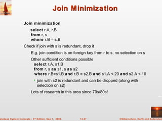 ©Silberschatz, Korth and Sudarshan14.67atabase System Concepts - 5th
Edition, Sep 1, 2006.
Join MinimizationJoin Minimization
Join minimization
select r.A, r.B
from r, s
where r.B = s.B
Check if join with s is redundant, drop it
E.g. join condition is on foreign key from r to s, no selection on s
Other sufficient conditions possible
select r.A, s1.B
from r, s as s1, s as s2
where r.B=s1.B and r.B = s2.B and s1.A < 20 and s2.A < 10
 join with s2 is redundant and can be dropped (along with
selection on s2)
Lots of research in this area since 70s/80s!
 