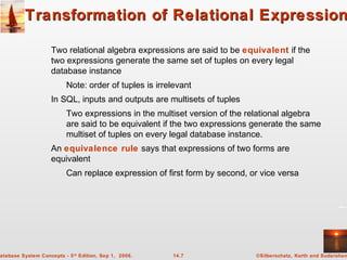 ©Silberschatz, Korth and Sudarshan14.7atabase System Concepts - 5th
Edition, Sep 1, 2006.
Transformation of Relational ExpressionTransformation of Relational Expression
Two relational algebra expressions are said to be equivalent if the
two expressions generate the same set of tuples on every legal
database instance
Note: order of tuples is irrelevant
In SQL, inputs and outputs are multisets of tuples
Two expressions in the multiset version of the relational algebra
are said to be equivalent if the two expressions generate the same
multiset of tuples on every legal database instance.
An equivalence rule says that expressions of two forms are
equivalent
Can replace expression of first form by second, or vice versa
 