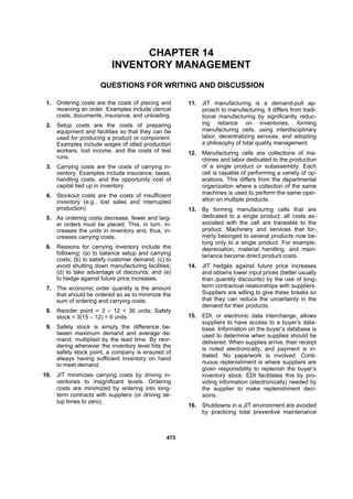 447733
CHAPTER 14
INVENTORY MANAGEMENT
QUESTIONS FOR WRITING AND DISCUSSION
1. Ordering costs are the costs of placing and
receiving an order. Examples include clerical
costs, documents, insurance, and unloading.
2. Setup costs are the costs of preparing
equipment and facilities so that they can be
used for producing a product or component.
Examples include wages of idled production
workers, lost income, and the costs of test
runs.
3. Carrying costs are the costs of carrying in-
ventory. Examples include insurance, taxes,
handling costs, and the opportunity cost of
capital tied up in inventory.
4. Stockout costs are the costs of insufficient
inventory (e.g., lost sales and interrupted
production).
5. As ordering costs decrease, fewer and larg-
er orders must be placed. This, in turn, in-
creases the units in inventory and, thus, in-
creases carrying costs.
6. Reasons for carrying inventory include the
following: (a) to balance setup and carrying
costs; (b) to satisfy customer demand; (c) to
avoid shutting down manufacturing facilities;
(d) to take advantage of discounts; and (e)
to hedge against future price increases.
7. The economic order quantity is the amount
that should be ordered so as to minimize the
sum of ordering and carrying costs.
8. Reorder point = 3 × 12 = 36 units; Safety
stock = 3(15 – 12) = 9 units
9. Safety stock is simply the difference be-
tween maximum demand and average de-
mand, multiplied by the lead time. By reor-
dering whenever the inventory level hits the
safety stock point, a company is ensured of
always having sufficient inventory on hand
to meet demand.
10. JIT minimizes carrying costs by driving in-
ventories to insignificant levels. Ordering
costs are minimized by entering into long-
term contracts with suppliers (or driving se-
tup times to zero).
11. JIT manufacturing is a demand-pull ap-
proach to manufacturing. It differs from tradi-
tional manufacturing by significantly reduc-
ing reliance on inventories, forming
manufacturing cells, using interdisciplinary
labor, decentralizing services, and adopting
a philosophy of total quality management.
12. Manufacturing cells are collections of ma-
chines and labor dedicated to the production
of a single product or subassembly. Each
cell is capable of performing a variety of op-
erations. This differs from the departmental
organization where a collection of the same
machines is used to perform the same oper-
ation on multiple products.
13. By forming manufacturing cells that are
dedicated to a single product, all costs as-
sociated with the cell are traceable to the
product. Machinery and services that for-
merly belonged to several products now be-
long only to a single product. For example,
depreciation, material handling, and main-
tenance become direct product costs.
14. JIT hedges against future price increases
and obtains lower input prices (better usually
than quantity discounts) by the use of long-
term contractual relationships with suppliers.
Suppliers are willing to give these breaks so
that they can reduce the uncertainty in the
demand for their products.
15. EDI, or electronic data interchange, allows
suppliers to have access to a buyer’s data-
base. Information on the buyer’s database is
used to determine when supplies should be
delivered. When supplies arrive, their receipt
is noted electronically, and payment is in-
itiated. No paperwork is involved. Conti-
nuous replenishment is where suppliers are
given responsibility to replenish the buyer’s
inventory stock. EDI facilitates this by pro-
viding information (electronically) needed by
the supplier to make replenishment deci-
sions.
16. Shutdowns in a JIT environment are avoided
by practicing total preventive maintenance
 