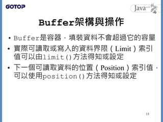 Buffer架構與操作
• Buffer是容器，填裝資料不會超過它的容量
• 實際可讀取或寫入的資料界限（Limit）索引
值可以由limit()方法得知或設定
• 下一個可讀取資料的位置（Position）索引值，
可以使用position()方法得知或設定
13
 
