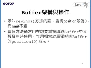 Buffer架構與操作
• 呼叫rewind()方法的話，會將position設為0，
而limit不變
• 這個方法通常用在想要重複讀取Buffer中某
段資料時使用，作用相當於單獨呼叫Buffer
的position(0)方法。
18
 