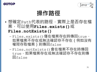 操作路徑
• 想確定Path代表的路徑，實際上是否存在檔
案，可以使用Files.exists()或
Files.notExists()
– Files.exists()僅在檔案存在時傳回true，
如果檔案不存在或無法確認存不存在（例如沒有
...