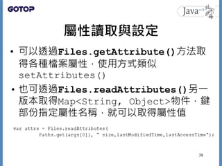 屬性讀取與設定
• 可以透過Files.getAttribute()方法取
得各種檔案屬性，使用方式類似
setAttributes()
• 也可透過Files.readAttributes()另一
版本取得Map<String, Object...