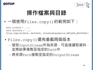 操作檔案與目錄
• 一個使用Files.copy()的範例如下：
• Files.copy()還有重載兩個版本
– 接受InputStream作為來源，可直接讀取資料，
並將結果複製至指定的Path中
– 將來源Path複製至指定的Output...