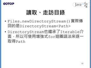 讀取、走訪目錄
• Files.newDirectoryStream()實際傳
回的是DirectoryStream<Path>
• DirectoryStream也繼承了Iterable介
面，所以可使用增強式for迴圈語法來逐一
取得Path
53
 