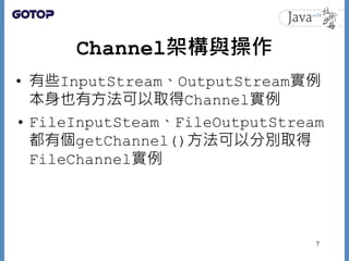 Channel架構與操作
• 有些InputStream、OutputStream實例
本身也有方法可以取得Channel實例
• FileInputSteam、FileOutputStream
都有個getChannel()方法可以分別取得
...