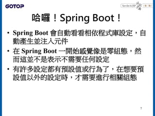哈囉！Spring Boot！
• Spring Boot 會自動看看相依程式庫設定，自
動產生並注入元件
• 在 Spring Boot 一開始感覺像是零組態，然
而這並不是表示不需要任何設定
• 有許多設定都有預設值或行為了，在想要預
設值...