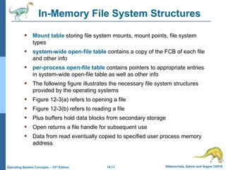 14.11 Silberschatz, Galvin and Gagne ©2018
Operating System Concepts – 10th Edition
In-Memory File System Structures
 Mount table storing file system mounts, mount points, file system
types
 system-wide open-file table contains a copy of the FCB of each file
and other info
 per-process open-file table contains pointers to appropriate entries
in system-wide open-file table as well as other info
 The following figure illustrates the necessary file system structures
provided by the operating systems
 Figure 12-3(a) refers to opening a file
 Figure 12-3(b) refers to reading a file
 Plus buffers hold data blocks from secondary storage
 Open returns a file handle for subsequent use
 Data from read eventually copied to specified user process memory
address
 
