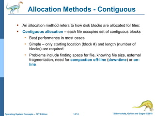 14.14 Silberschatz, Galvin and Gagne ©2018
Operating System Concepts – 10th Edition
Allocation Methods - Contiguous
 An allocation method refers to how disk blocks are allocated for files:
 Contiguous allocation – each file occupies set of contiguous blocks
• Best performance in most cases
• Simple – only starting location (block #) and length (number of
blocks) are required
• Problems include finding space for file, knowing file size, external
fragmentation, need for compaction off-line (downtime) or on-
line
 