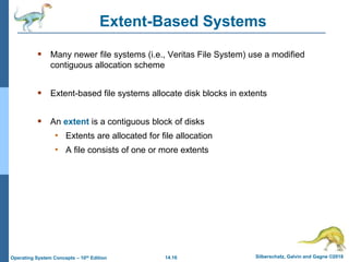 14.16 Silberschatz, Galvin and Gagne ©2018
Operating System Concepts – 10th Edition
Extent-Based Systems
 Many newer file systems (i.e., Veritas File System) use a modified
contiguous allocation scheme
 Extent-based file systems allocate disk blocks in extents
 An extent is a contiguous block of disks
• Extents are allocated for file allocation
• A file consists of one or more extents
 