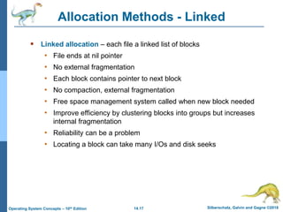 14.17 Silberschatz, Galvin and Gagne ©2018
Operating System Concepts – 10th Edition
Allocation Methods - Linked
 Linked allocation – each file a linked list of blocks
• File ends at nil pointer
• No external fragmentation
• Each block contains pointer to next block
• No compaction, external fragmentation
• Free space management system called when new block needed
• Improve efficiency by clustering blocks into groups but increases
internal fragmentation
• Reliability can be a problem
• Locating a block can take many I/Os and disk seeks
 