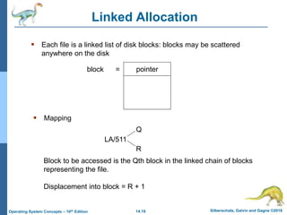 14.19 Silberschatz, Galvin and Gagne ©2018
Operating System Concepts – 10th Edition
Linked Allocation
 Each file is a linked list of disk blocks: blocks may be scattered
anywhere on the disk
pointer
block =
 Mapping
Block to be accessed is the Qth block in the linked chain of blocks
representing the file.
Displacement into block = R + 1
LA/511
Q
R
 