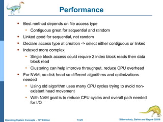 14.29 Silberschatz, Galvin and Gagne ©2018
Operating System Concepts – 10th Edition
Performance
 Best method depends on file access type
• Contiguous great for sequential and random
 Linked good for sequential, not random
 Declare access type at creation -> select either contiguous or linked
 Indexed more complex
• Single block access could require 2 index block reads then data
block read
• Clustering can help improve throughput, reduce CPU overhead
 For NVM, no disk head so different algorithms and optimizations
needed
• Using old algorithm uses many CPU cycles trying to avoid non-
existent head movement
• With NVM goal is to reduce CPU cycles and overall path needed
for I/O
 