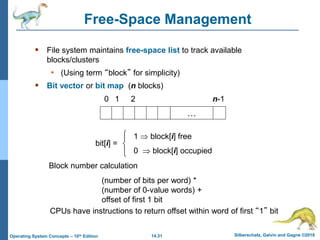 14.31 Silberschatz, Galvin and Gagne ©2018
Operating System Concepts – 10th Edition
Free-Space Management
 File system maintains free-space list to track available
blocks/clusters
• (Using term “block” for simplicity)
 Bit vector or bit map (n blocks)
…
0 1 2 n-1
bit[i] =

1  block[i] free
0  block[i] occupied
Block number calculation
(number of bits per word) *
(number of 0-value words) +
offset of first 1 bit
CPUs have instructions to return offset within word of first “1” bit
 