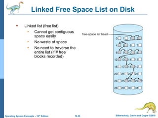 14.33 Silberschatz, Galvin and Gagne ©2018
Operating System Concepts – 10th Edition
Linked Free Space List on Disk
 Linked list (free list)
• Cannot get contiguous
space easily
• No waste of space
• No need to traverse the
entire list (if # free
blocks recorded)
 