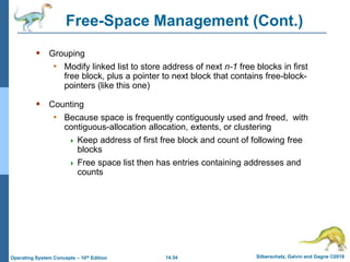 14.34 Silberschatz, Galvin and Gagne ©2018
Operating System Concepts – 10th Edition
Free-Space Management (Cont.)
 Grouping
• Modify linked list to store address of next n-1 free blocks in first
free block, plus a pointer to next block that contains free-block-
pointers (like this one)
 Counting
• Because space is frequently contiguously used and freed, with
contiguous-allocation allocation, extents, or clustering
 Keep address of first free block and count of following free
blocks
 Free space list then has entries containing addresses and
counts
 