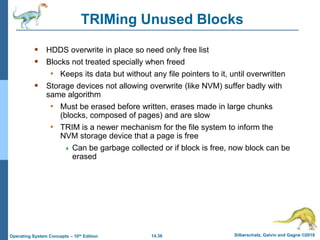 14.36 Silberschatz, Galvin and Gagne ©2018
Operating System Concepts – 10th Edition
TRIMing Unused Blocks
 HDDS overwrite in place so need only free list
 Blocks not treated specially when freed
• Keeps its data but without any file pointers to it, until overwritten
 Storage devices not allowing overwrite (like NVM) suffer badly with
same algorithm
• Must be erased before written, erases made in large chunks
(blocks, composed of pages) and are slow
• TRIM is a newer mechanism for the file system to inform the
NVM storage device that a page is free
 Can be garbage collected or if block is free, now block can be
erased
 