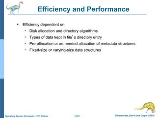14.37 Silberschatz, Galvin and Gagne ©2018
Operating System Concepts – 10th Edition
Efficiency and Performance
 Efficiency dependent on:
• Disk allocation and directory algorithms
• Types of data kept in file’s directory entry
• Pre-allocation or as-needed allocation of metadata structures
• Fixed-size or varying-size data structures
 