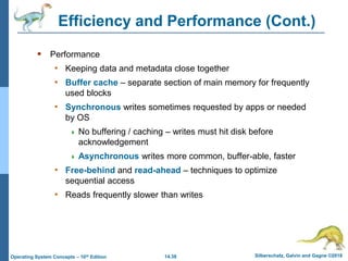 14.38 Silberschatz, Galvin and Gagne ©2018
Operating System Concepts – 10th Edition
Efficiency and Performance (Cont.)
 Performance
• Keeping data and metadata close together
• Buffer cache – separate section of main memory for frequently
used blocks
• Synchronous writes sometimes requested by apps or needed
by OS
 No buffering / caching – writes must hit disk before
acknowledgement
 Asynchronous writes more common, buffer-able, faster
• Free-behind and read-ahead – techniques to optimize
sequential access
• Reads frequently slower than writes
 