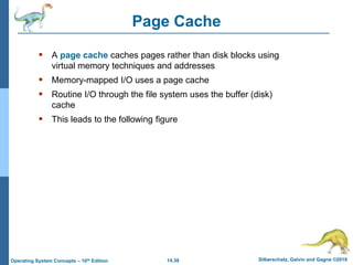 14.39 Silberschatz, Galvin and Gagne ©2018
Operating System Concepts – 10th Edition
Page Cache
 A page cache caches pages rather than disk blocks using
virtual memory techniques and addresses
 Memory-mapped I/O uses a page cache
 Routine I/O through the file system uses the buffer (disk)
cache
 This leads to the following figure
 