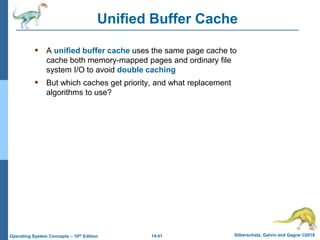 14.41 Silberschatz, Galvin and Gagne ©2018
Operating System Concepts – 10th Edition
Unified Buffer Cache
 A unified buffer cache uses the same page cache to
cache both memory-mapped pages and ordinary file
system I/O to avoid double caching
 But which caches get priority, and what replacement
algorithms to use?
 