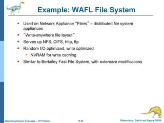 14.45 Silberschatz, Galvin and Gagne ©2018
Operating System Concepts – 10th Edition
Example: WAFL File System
 Used on Network Appliance “Filers” – distributed file system
appliances
 “Write-anywhere file layout”
 Serves up NFS, CIFS, http, ftp
 Random I/O optimized, write optimized
• NVRAM for write caching
 Similar to Berkeley Fast File System, with extensive modifications
 