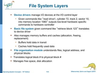 14.6 Silberschatz, Galvin and Gagne ©2018
Operating System Concepts – 10th Edition
File System Layers
 Device drivers manage I/O devices at the I/O control layer
• Given commands like “read drive1, cylinder 72, track 2, sector 10,
into memory location 1060” outputs low-level hardware specific
commands to hardware controller
 Basic file system given command like “retrieve block 123” translates
to device driver
 Also manages memory buffers and caches (allocation, freeing,
replacement)
• Buffers hold data in transit
• Caches hold frequently used data
 File organization module understands files, logical address, and
physical blocks
 Translates logical block # to physical block #
 Manages free space, disk allocation
 