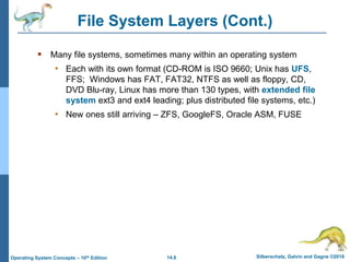 14.8 Silberschatz, Galvin and Gagne ©2018
Operating System Concepts – 10th Edition
 Many file systems, sometimes many within an operating system
• Each with its own format (CD-ROM is ISO 9660; Unix has UFS,
FFS; Windows has FAT, FAT32, NTFS as well as floppy, CD,
DVD Blu-ray, Linux has more than 130 types, with extended file
system ext3 and ext4 leading; plus distributed file systems, etc.)
• New ones still arriving – ZFS, GoogleFS, Oracle ASM, FUSE
File System Layers (Cont.)
 