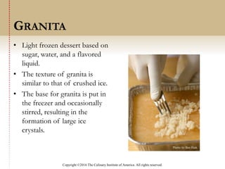 Copyright ©2016 The Culinary Institute of America. All rights reserved.
• Light frozen dessert based on
sugar, water, and a flavored
liquid.
• The texture of granita is
similar to that of crushed ice.
• The base for granita is put in
the freezer and occasionally
stirred, resulting in the
formation of large ice
crystals.
GRANITA
 