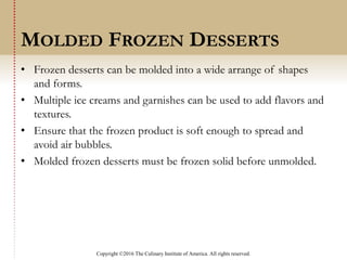 Copyright ©2016 The Culinary Institute of America. All rights reserved.
• Frozen desserts can be molded into a wide arrange of shapes
and forms.
• Multiple ice creams and garnishes can be used to add flavors and
textures.
• Ensure that the frozen product is soft enough to spread and
avoid air bubbles.
• Molded frozen desserts must be frozen solid before unmolded.
MOLDED FROZEN DESSERTS
 