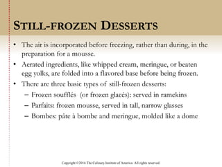 Copyright ©2016 The Culinary Institute of America. All rights reserved.
• The air is incorporated before freezing, rather than during, in the
preparation for a mousse.
• Aerated ingredients, like whipped cream, meringue, or beaten
egg yolks, are folded into a flavored base before being frozen.
• There are three basic types of still-frozen desserts:
– Frozen soufflés (or frozen glacés): served in ramekins
– Parfaits: frozen mousse, served in tall, narrow glasses
– Bombes: pâte à bombe and meringue, molded like a dome
STILL-FROZEN DESSERTS
 