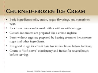 Copyright ©2016 The Culinary Institute of America. All rights reserved.
• Basic ingredients: milk, cream, sugar, flavorings, and sometimes
eggs.
• Ice cream bases can be made either with or without eggs.
• Custard ice creams are prepared like a crème anglaise.
• Bases without eggs are prepared by heating cream to incorporate
sugar and other ingredients.
• It is good to age ice cream base for several hours before freezing.
• Churn to “soft-serve” consistency and freeze for several hours
before serving.
CHURNED-FROZEN ICE CREAM
 