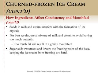 Copyright ©2016 The Culinary Institute of America. All rights reserved.
• Solids in milk and cream interfere with the formation of ice
crystals.
• For best results, use a mixture of milk and cream to avoid having
too much butterfat.
– Too much fat will result in a grainy mouthfeel.
• Sugar adds sweetness and lowers the freezing point of the base,
keeping the ice cream from freezing too hard.
How Ingredients Affect Consistency and Mouthfeel
(cont’d)
CHURNED-FROZEN ICE CREAM
(CONT’D)
 