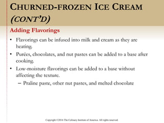 Copyright ©2016 The Culinary Institute of America. All rights reserved.
• Flavorings can be infused into milk and cream as they are
heating.
• Purées, chocolates, and nut pastes can be added to a base after
cooking.
• Low-moisture flavorings can be added to a base without
affecting the texture.
– Praline paste, other nut pastes, and melted chocolate
Adding Flavorings
CHURNED-FROZEN ICE CREAM
(CONT’D)
 