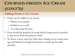 Copyright ©2016 The Culinary Institute of America. All rights reserved.
• Fruits can be added to ice cream:
– Whole or in chunks
– Folded in as a swirl
– As a flavoring the base
• Fruit should be poached in syrup before being used as garnish,
to prevent it from freezing too hard.
• To flavor a base: omit the milk when making an ice cream base,
age, and blend in enough fruit purée to make up the milk
quantity.
Adding Fruits to Ice Cream
CHURNED-FROZEN ICE CREAM
(CONT’D)
 
