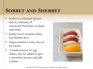 Copyright ©2016 The Culinary Institute of America. All rights reserved.
• Sorbet is a churned dessert
that is a mixture of
sweetened fruit juice or purée
and water.
• Sorbet never contains dairy,
but sherbet does.
• Sugar content is twice that of
ice cream.
• A small amount of egg
whites may be added to give
a smoother texture and add
volume.
SORBET AND SHERBET
 