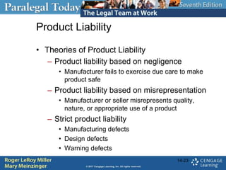Product Liability
• Theories of Product Liability
– Product liability based on negligence
• Manufacturer fails to exercise due care to make
product safe
– Product liability based on misrepresentation
• Manufacturer or seller misrepresents quality,
nature, or appropriate use of a product
– Strict product liability
• Manufacturing defects
• Design defects
• Warning defects
14-23
 