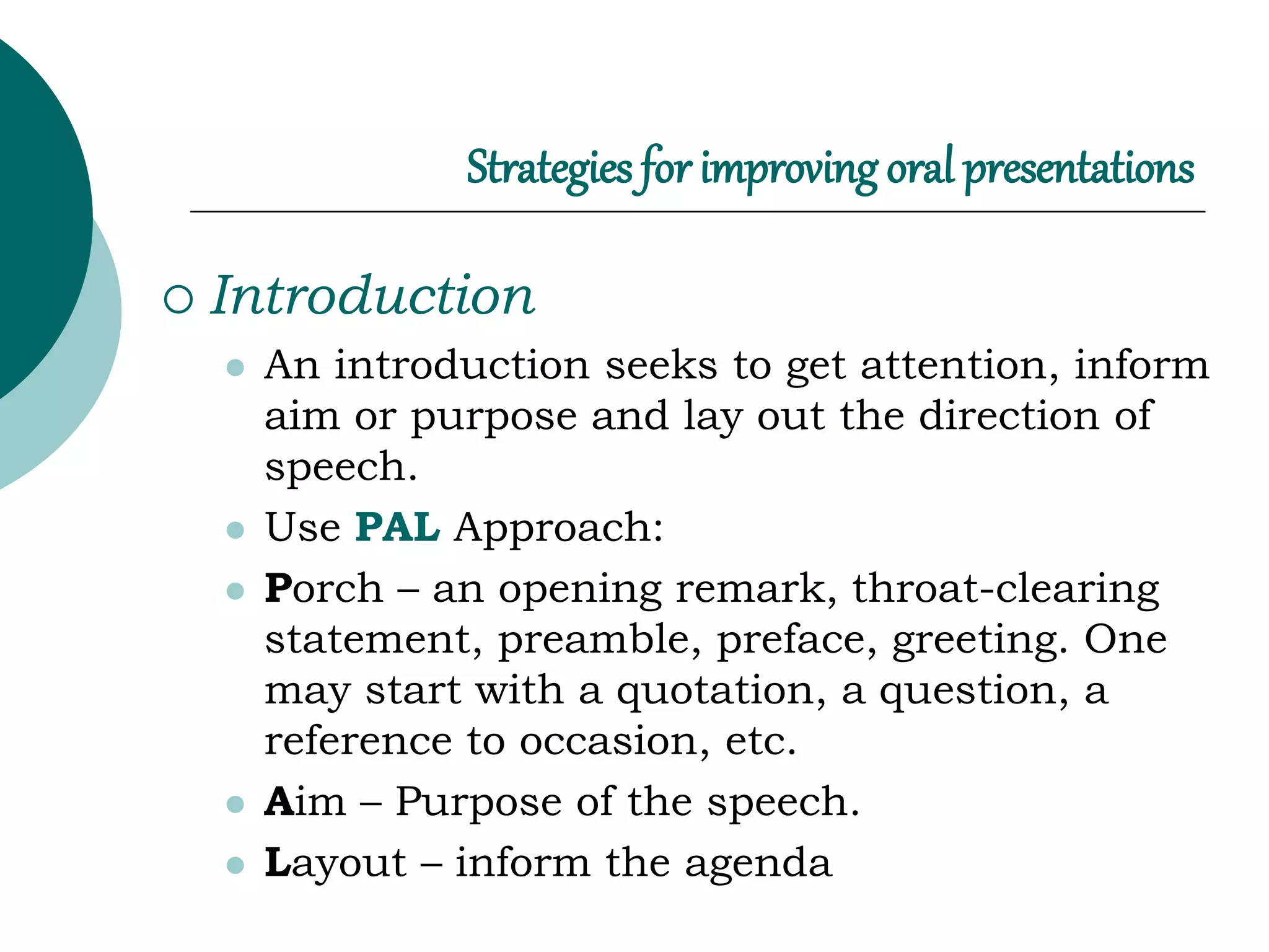 Strategies for improving oral presentations
 Introduction
 An introduction seeks to get attention, inform
aim or purpose and lay out the direction of
speech.
 Use PAL Approach:
 Porch – an opening remark, throat-clearing
statement, preamble, preface, greeting. One
may start with a quotation, a question, a
reference to occasion, etc.
 Aim – Purpose of the speech.
 Layout – inform the agenda
 