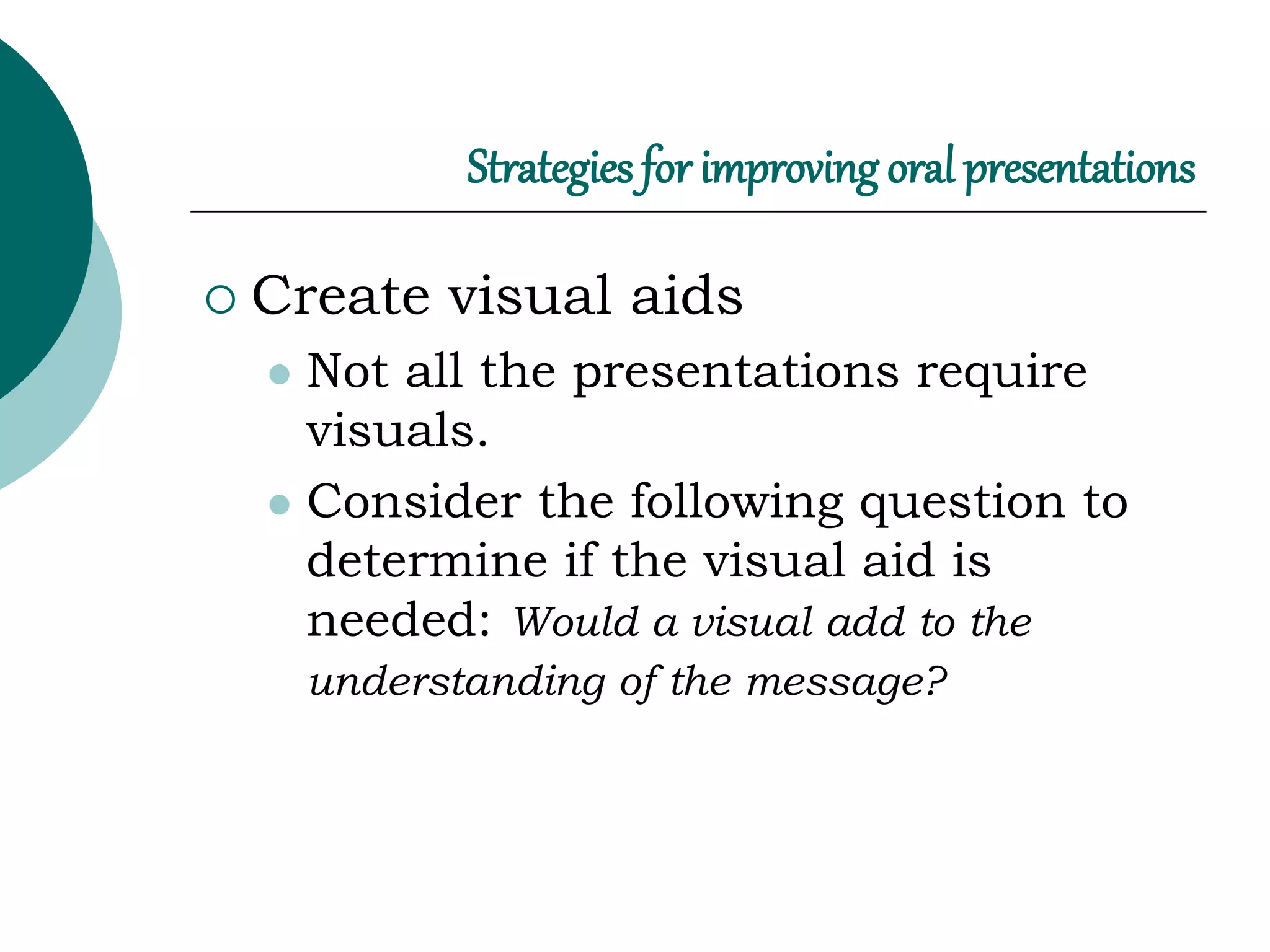 Strategies for improving oral presentations
 Create visual aids
 Not all the presentations require
visuals.
 Consider the following question to
determine if the visual aid is
needed: Would a visual add to the
understanding of the message?
 