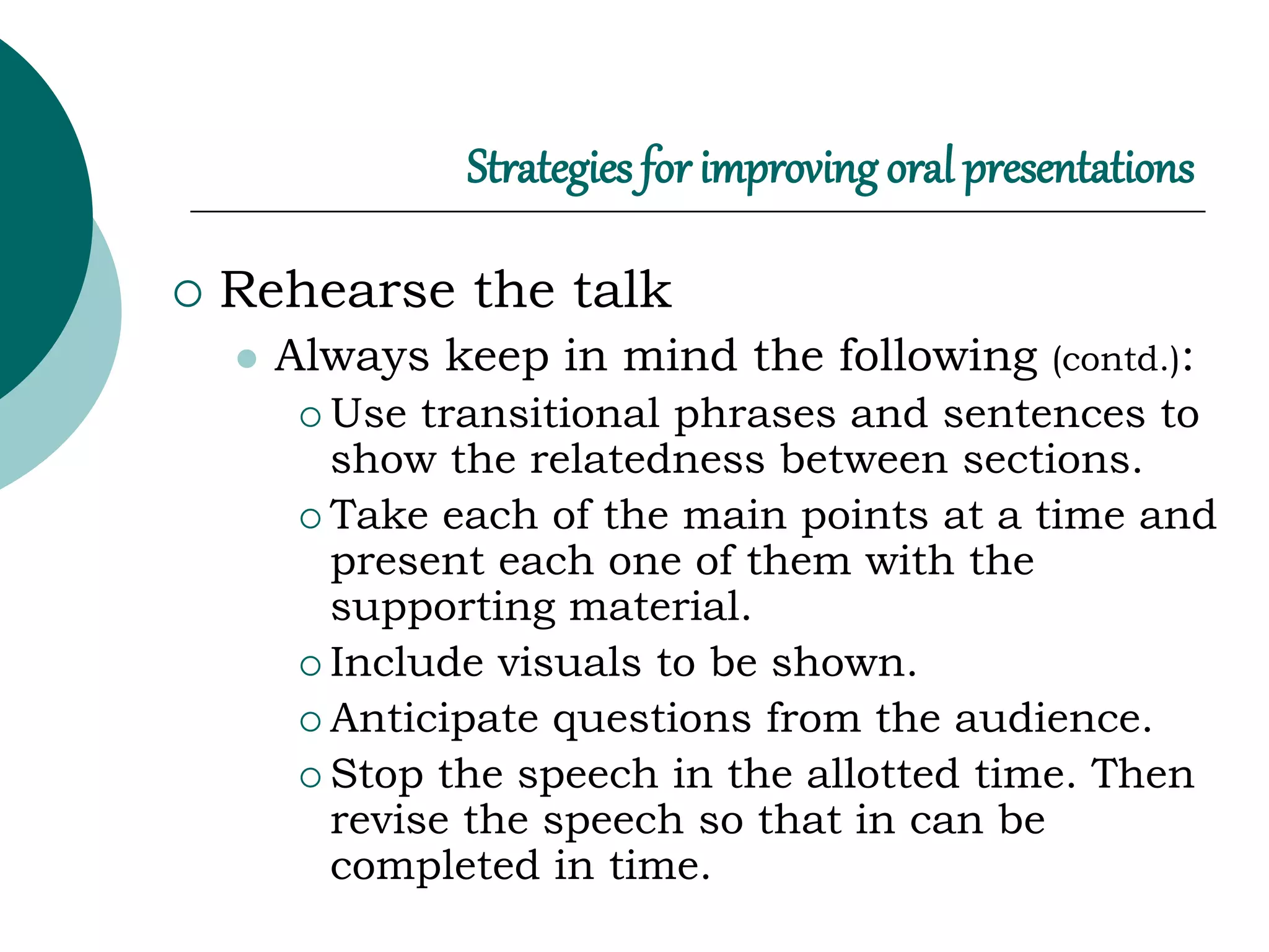 Strategies for improving oral presentations
 Rehearse the talk
 Always keep in mind the following (contd.):
 Use transitional phrases and sentences to
show the relatedness between sections.
 Take each of the main points at a time and
present each one of them with the
supporting material.
 Include visuals to be shown.
 Anticipate questions from the audience.
 Stop the speech in the allotted time. Then
revise the speech so that in can be
completed in time.
 