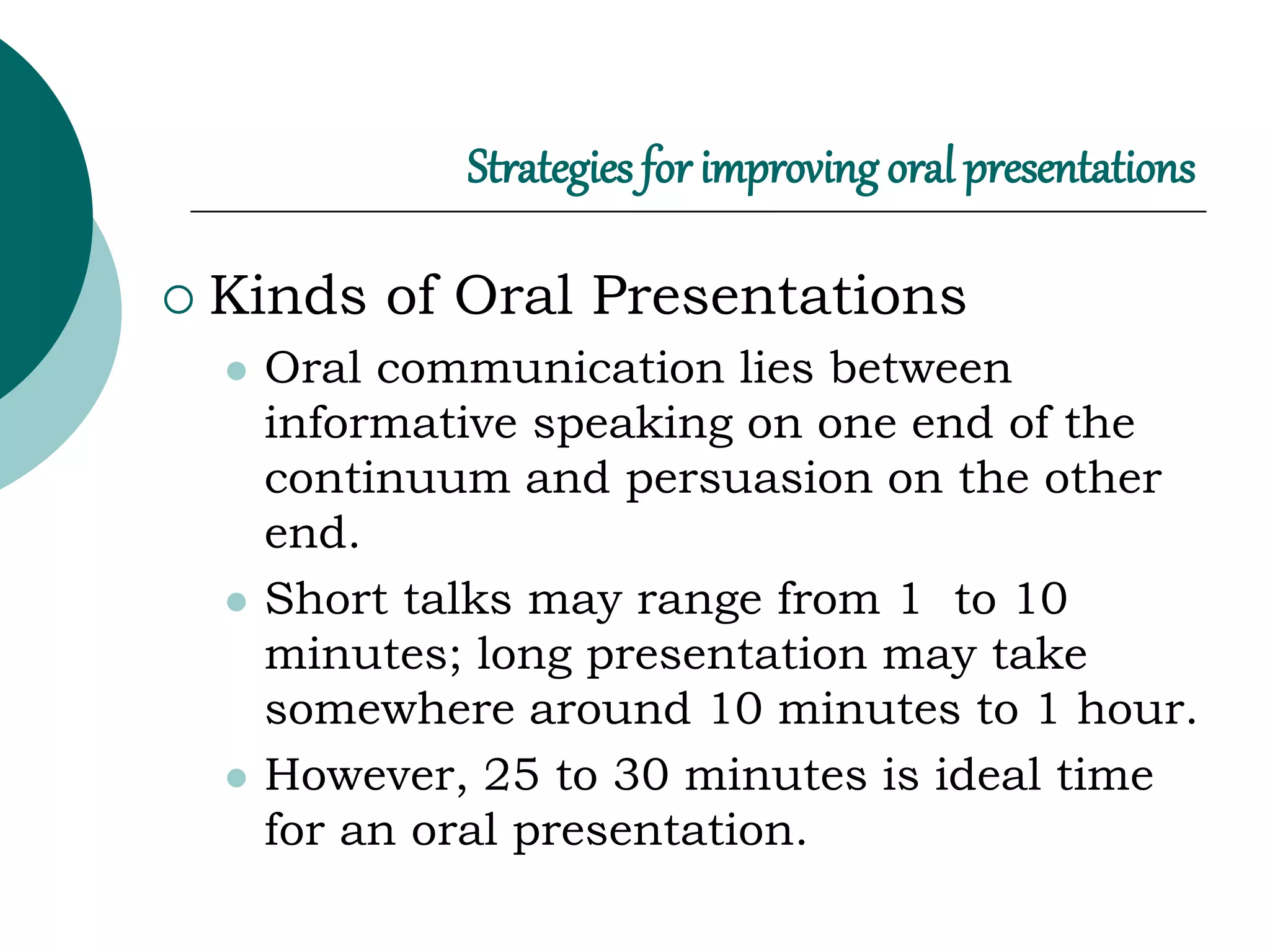 Strategies for improving oral presentations
 Kinds of Oral Presentations
 Oral communication lies between
informative speaking on one end of the
continuum and persuasion on the other
end.
 Short talks may range from 1 to 10
minutes; long presentation may take
somewhere around 10 minutes to 1 hour.
 However, 25 to 30 minutes is ideal time
for an oral presentation.
 