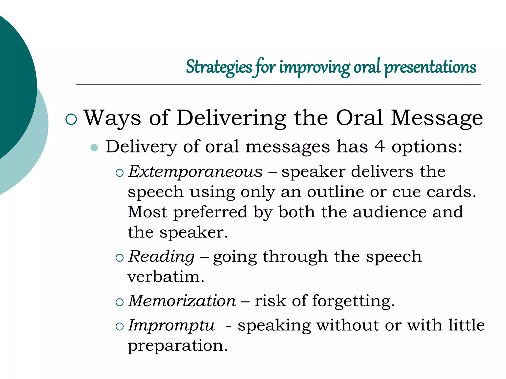 Strategies for improving oral presentations
 Ways of Delivering the Oral Message
 Delivery of oral messages has 4 options:
 Extemporaneous – speaker delivers the
speech using only an outline or cue cards.
Most preferred by both the audience and
the speaker.
 Reading – going through the speech
verbatim.
 Memorization – risk of forgetting.
 Impromptu - speaking without or with little
preparation.
 