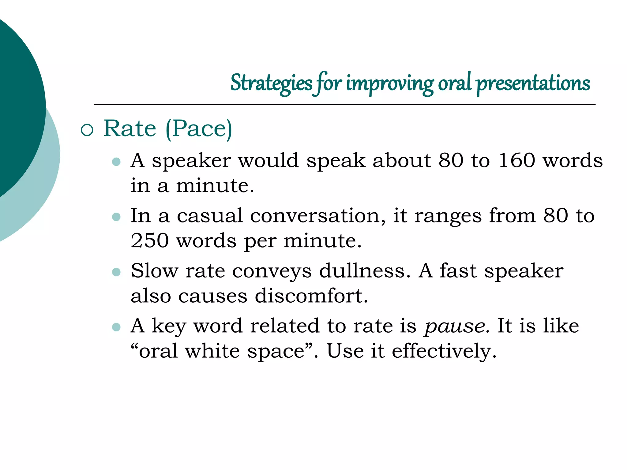 Strategies for improving oral presentations
 Rate (Pace)
 A speaker would speak about 80 to 160 words
in a minute.
 In a casual conversation, it ranges from 80 to
250 words per minute.
 Slow rate conveys dullness. A fast speaker
also causes discomfort.
 A key word related to rate is pause. It is like
“oral white space”. Use it effectively.
 