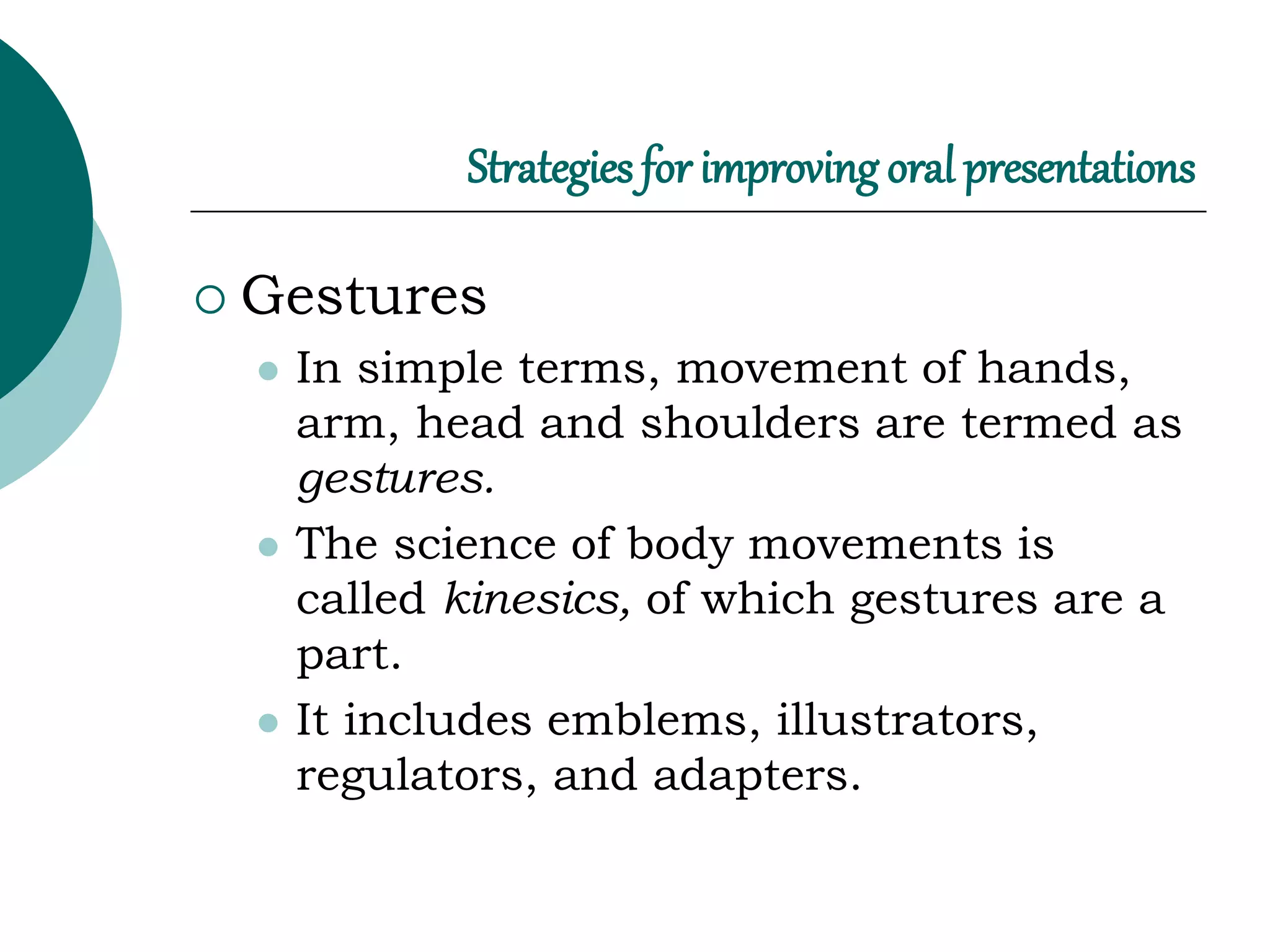 Strategies for improving oral presentations
 Gestures
 In simple terms, movement of hands,
arm, head and shoulders are termed as
gestures.
 The science of body movements is
called kinesics, of which gestures are a
part.
 It includes emblems, illustrators,
regulators, and adapters.
 