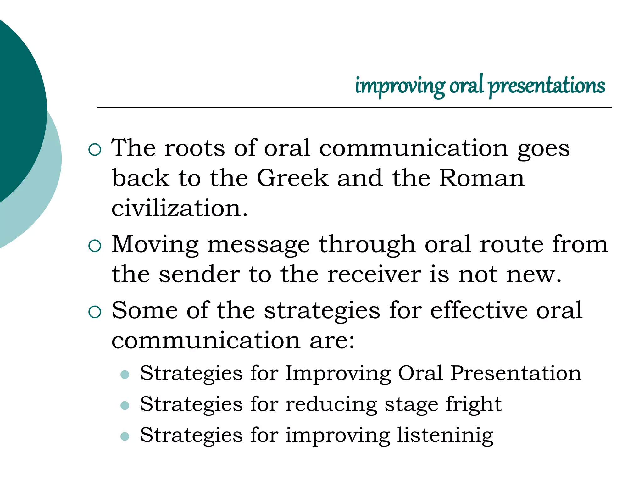 improving oral presentations
 The roots of oral communication goes
back to the Greek and the Roman
civilization.
 Moving message through oral route from
the sender to the receiver is not new.
 Some of the strategies for effective oral
communication are:
 Strategies for Improving Oral Presentation
 Strategies for reducing stage fright
 Strategies for improving listeninig
 